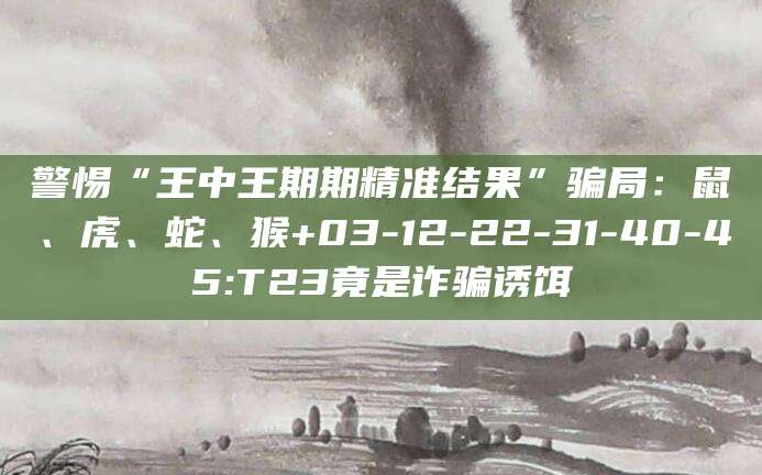 警惕“王中王期期精准结果”骗局：鼠、虎、蛇、猴+03-12-22-31-40-45:T23竟是诈骗诱饵