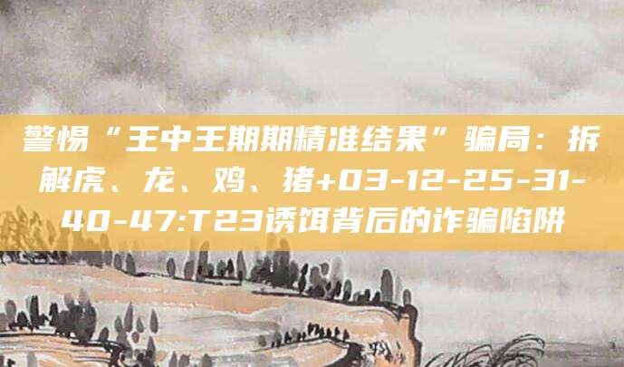 警惕“王中王期期精准结果”骗局:拆解虎、龙、鸡、猪+03-12-25-31-40-47:T23诱饵背后的诈骗陷阱