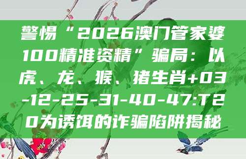 警惕“2026澳门管家婆100精准资精”骗局:以虎、龙、猴、猪生肖+03-12-25-31-40-47:T20为诱饵的诈骗陷阱揭秘
