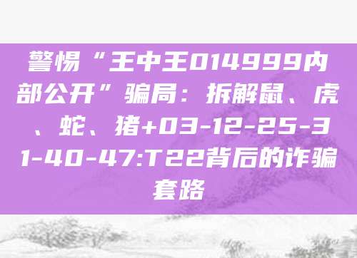 警惕“王中王014999内部公开”骗局:拆解鼠、虎、蛇、猪+03-12-25-31-40-47:T22背后的诈骗套路