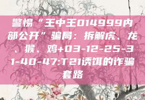警惕“王中王014999内部公开”骗局:拆解虎、龙、猴、鸡+03-12-25-31-40-47:T21诱饵的诈骗套路