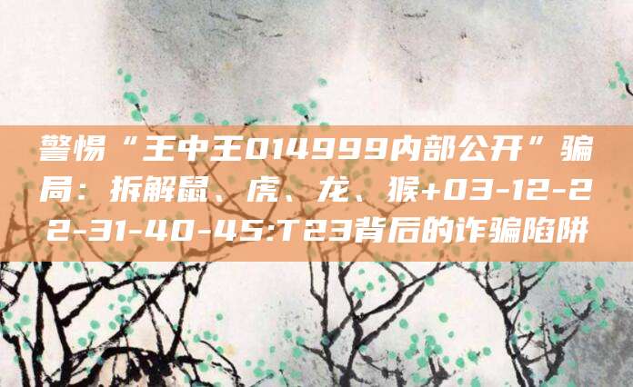 警惕“王中王014999内部公开”骗局:拆解鼠、虎、龙、猴+03-12-22-31-40-45:T23背后的诈骗陷阱