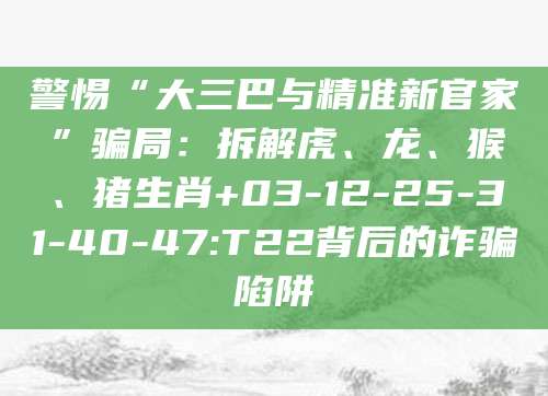 警惕“大三巴与精准新官家”骗局:拆解虎、龙、猴、猪生肖+03-12-25-31-40-47:T22背后的诈骗陷阱