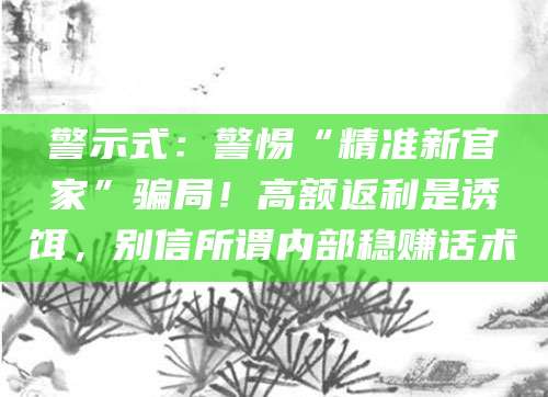 警示式:警惕“精准新官家”骗局!高额返利是诱饵,别信所谓内部稳赚话术