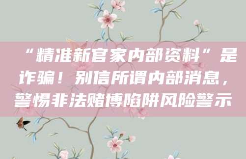 “精准新官家内部资料”是诈骗!别信所谓内部消息,警惕非法赌博陷阱风险警示