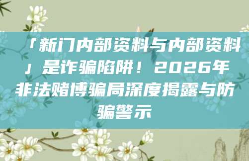 「新门内部资料与内部资料」是诈骗陷阱!2026年非法赌博骗局深度揭露与防骗警示