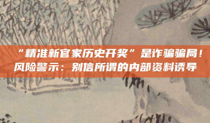 “精准新官家历史开奖”是诈骗骗局!风险警示:别信所谓的内部资料诱导