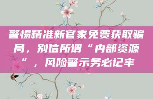 警惕精准新官家免费获取骗局,别信所谓“内部资源”,风险警示务必记牢