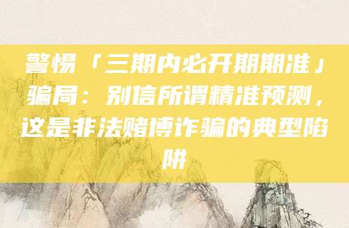 警惕「三期内必开期期准」骗局:别信所谓精准预测,这是非法赌博诈骗的典型陷阱