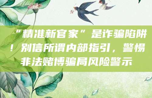 “精准新官家”是诈骗陷阱!别信所谓内部指引,警惕非法赌博骗局风险警示