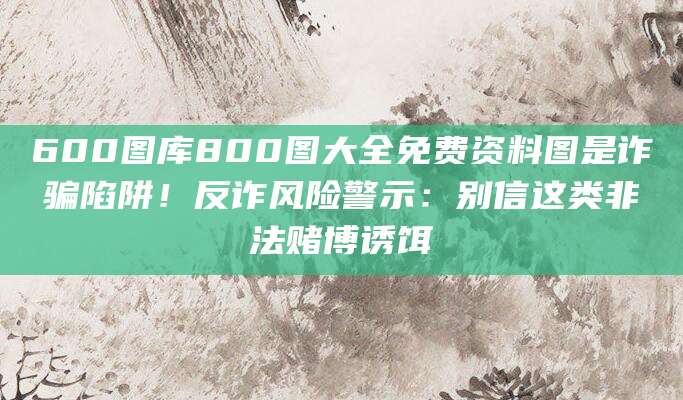 600图库800图大全免费资料图是诈骗陷阱!反诈风险警示:别信这类非法赌博诱饵