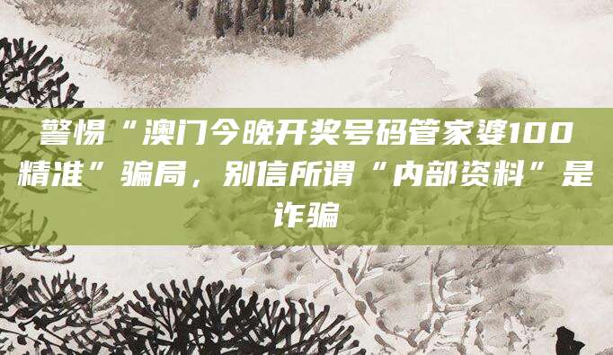 警惕“澳门今晚开奖号码管家婆100精准”骗局,别信所谓“内部资料”是诈骗