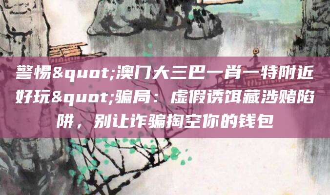 警惕"澳门大三巴一肖一特附近好玩"骗局:虚假诱饵藏涉赌陷阱,别让诈骗掏空你的钱包