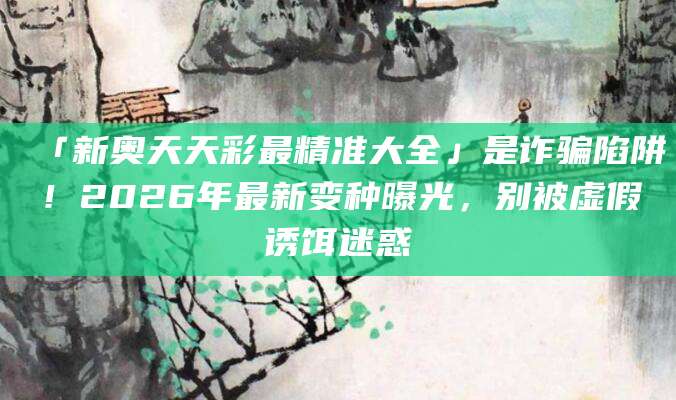 「新奥天天彩最精准大全」是诈骗陷阱!2026年最新变种曝光,别被虚假诱饵迷惑