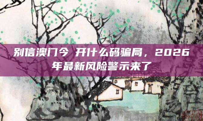 别信澳门今睌开什么码骗局,2026年最新风险警示来了