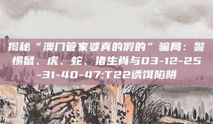 揭秘“澳门管家婆真的假的”骗局:警惕鼠、虎、蛇、猪生肖与03-12-25-31-40-47:T22诱饵陷阱
