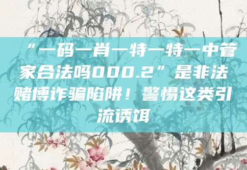 “一码一肖一特一特一中管家合法吗000.2”是非法赌博诈骗陷阱!警惕这类引流诱饵