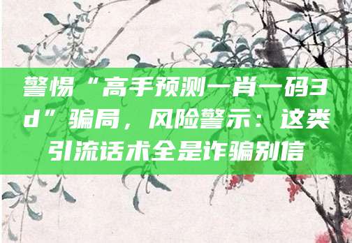 警惕“高手预测一肖一码3d”骗局,风险警示:这类引流话术全是诈骗别信
