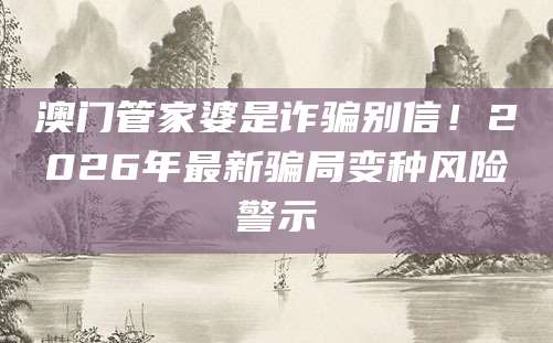 澳门管家婆是诈骗别信!2026年最新骗局变种风险警示