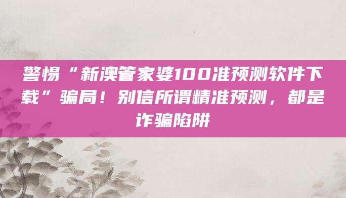 警惕“新澳管家婆100准预测软件下载”骗局!别信所谓精准预测,都是诈骗陷阱