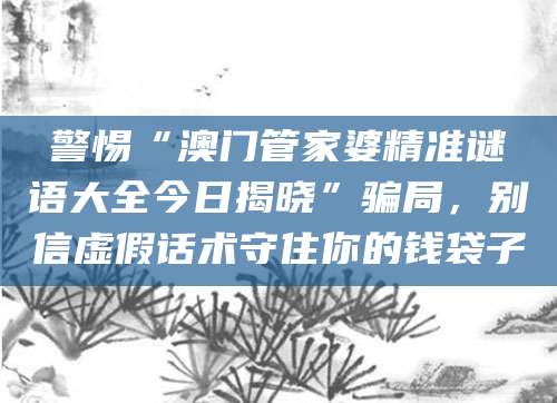 警惕“澳门管家婆精准谜语大全今日揭晓”骗局,别信虚假话术守住你的钱袋子