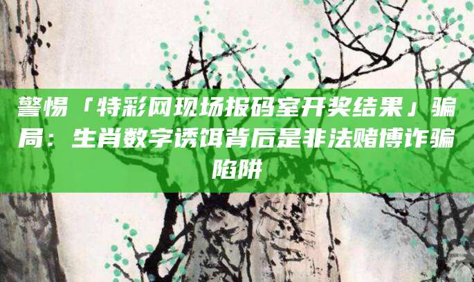 警惕「特彩网现场报码室开奖结果」骗局：生肖数字诱饵背后是非法赌博诈骗陷阱