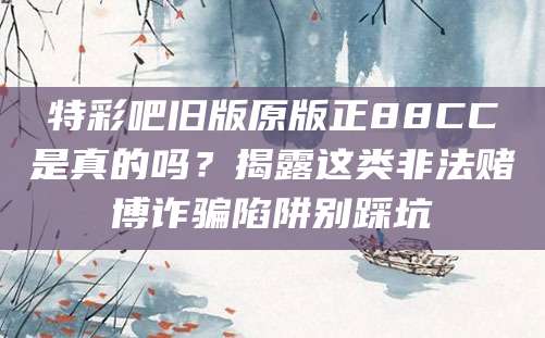 特彩吧旧版原版正88CC是真的吗?揭露这类非法赌博诈骗陷阱别踩坑