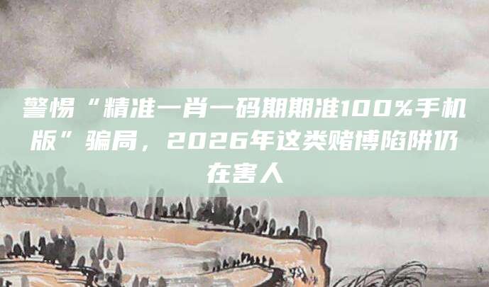 警惕“精准一肖一码期期准100%手机版”骗局,2026年这类赌博陷阱仍在害人