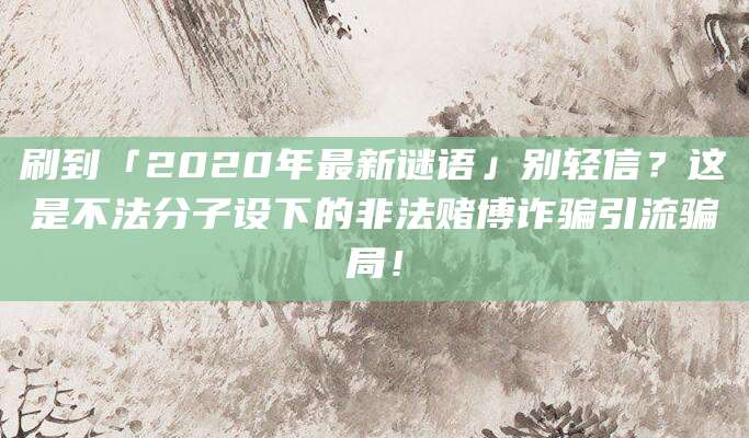 刷到「2020年最新谜语」别轻信?这是不法分子设下的非法赌博诈骗引流骗局!