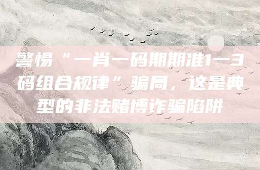 警惕“一肖一码期期准1一3码组合规律”骗局,这是典型的非法赌博诈骗陷阱