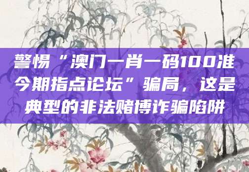 警惕“澳门一肖一码100准今期指点论坛”骗局，这是典型的非法赌博诈骗陷阱